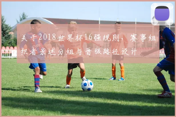 关于2018世界杯16强规则,赛事组织者亲述分组与晋级路径设计
