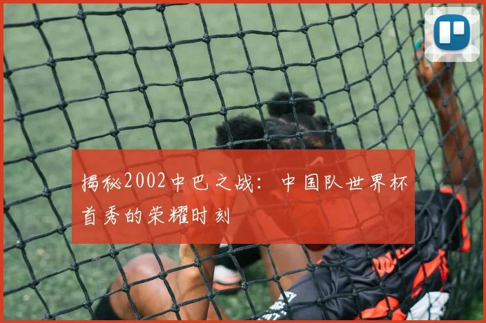 揭秘2002中巴之战:中国队世界杯首秀的荣耀时刻