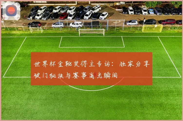 世界杯金靴奖得主专访:独家分享破门秘诀与赛事高光瞬间