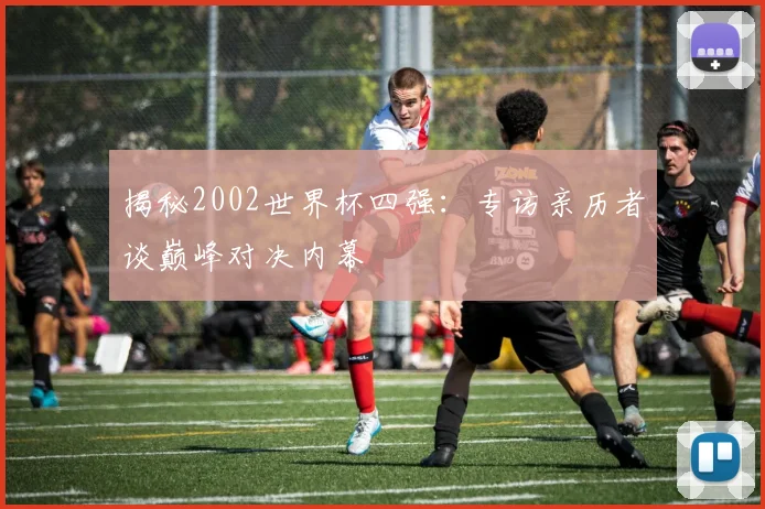 揭秘2002世界杯四强：专访亲历者谈巅峰对决内幕