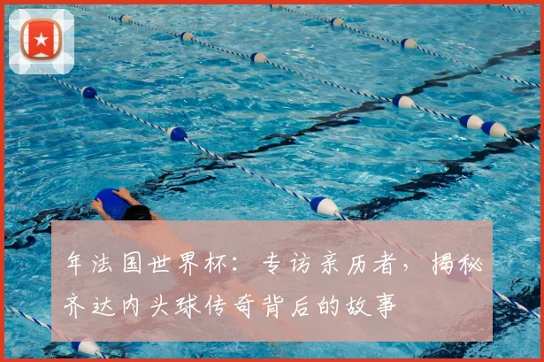 年法国世界杯:专访亲历者,揭秘齐达内头球传奇背后的故事