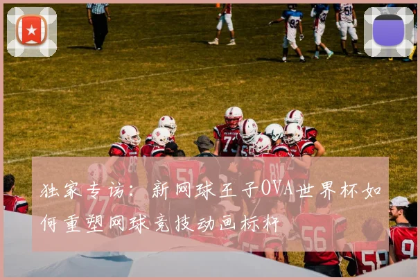 独家专访:新网球王子OVA世界杯如何重塑网球竞技动画标杆