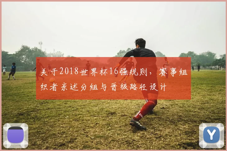 关于2018世界杯16强规则,赛事组织者亲述分组与晋级路径设计