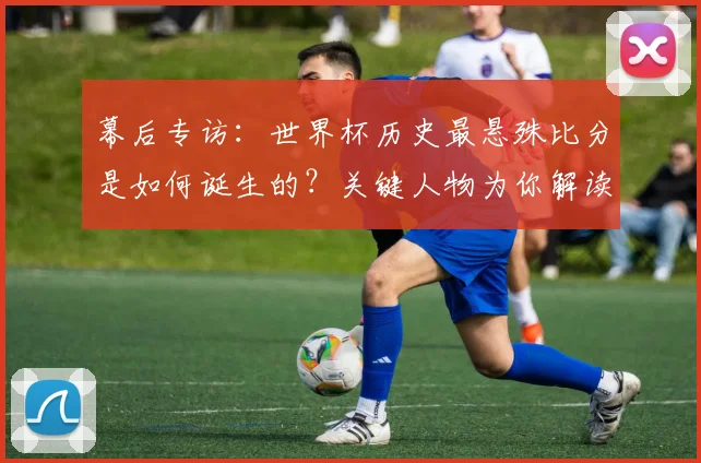 幕后专访:世界杯历史最悬殊比分是如何诞生的?关键人物为你解读