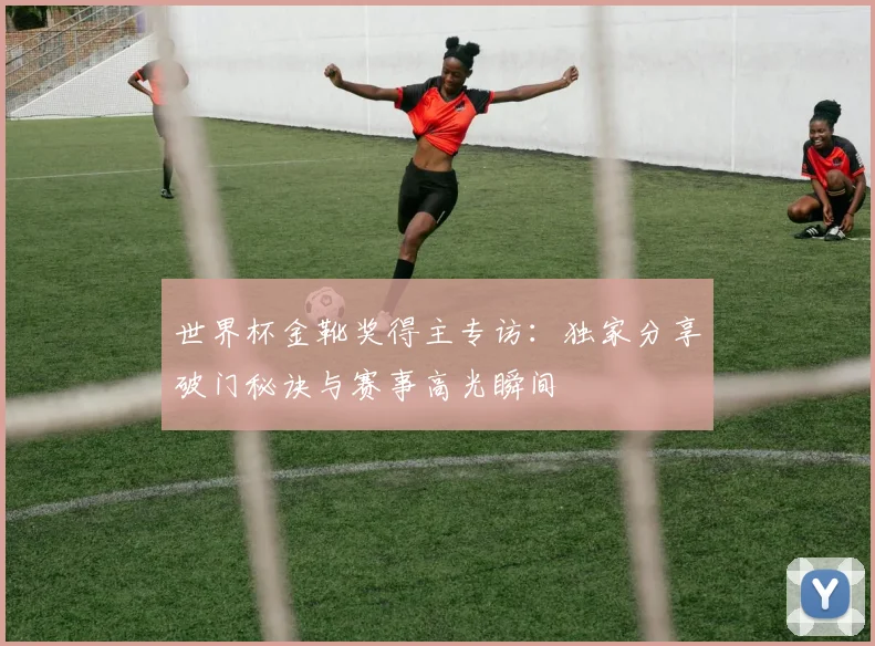 世界杯金靴奖得主专访:独家分享破门秘诀与赛事高光瞬间