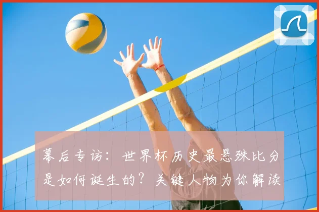 幕后专访:世界杯历史最悬殊比分是如何诞生的?关键人物为你解读
