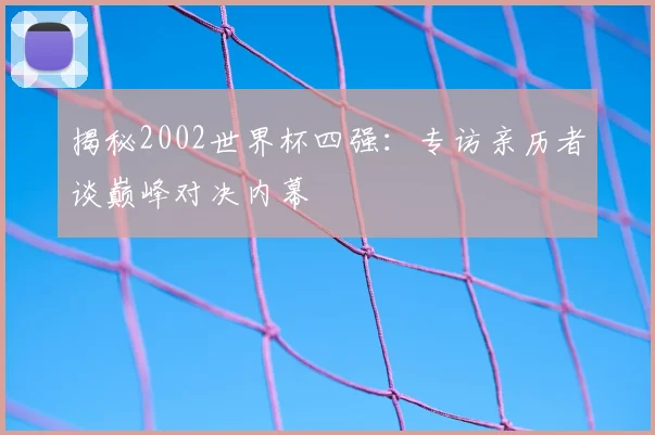 揭秘2002世界杯四强:专访亲历者谈巅峰对决内幕