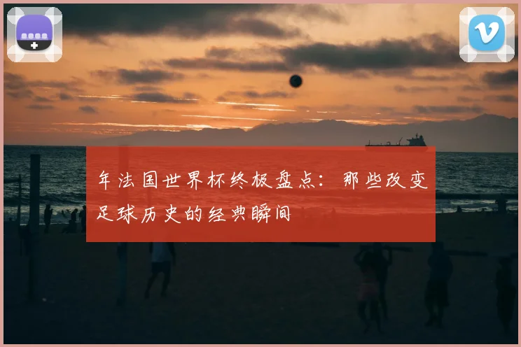 年法国世界杯终极盘点:那些改变足球历史的经典瞬间