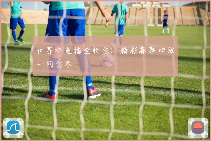 世界杯重播全收录:精彩赛事回放一网打尽