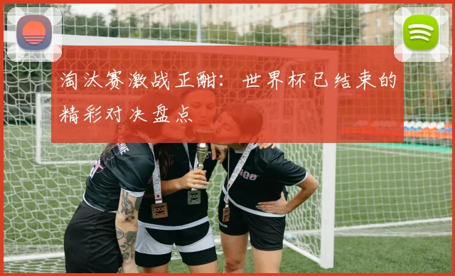 淘汰赛激战正酣:世界杯已结束的精彩对决盘点