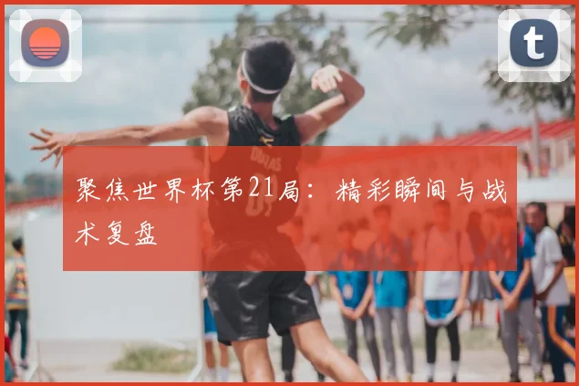 聚焦世界杯第21局:精彩瞬间与战术复盘
