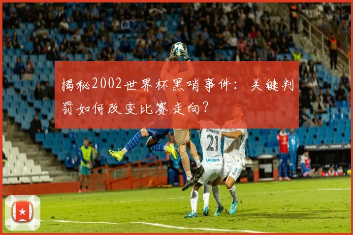 揭秘2002世界杯黑哨事件：关键判罚如何改变比赛走向？