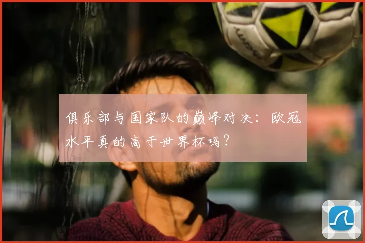 俱乐部与国家队的巅峰对决:欧冠水平真的高于世界杯吗?