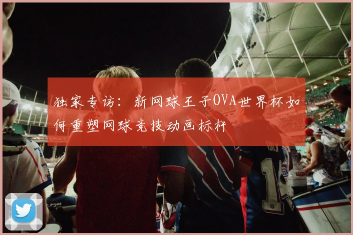 独家专访:新网球王子OVA世界杯如何重塑网球竞技动画标杆